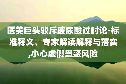 醫(yī)美巨頭駁斥玻尿酸過(guò)時(shí)論-標(biāo)準(zhǔn)釋義、專(zhuān)家解讀解釋與落實(shí),小心虛假蠱惑風(fēng)險(xiǎn)