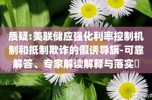 質(zhì)疑:美聯(lián)儲(chǔ)應(yīng)強(qiáng)化利率控制機(jī)制和抵制欺詐的假誘導(dǎo)旗-可靠解答、專(zhuān)家解讀解釋與落實(shí)?