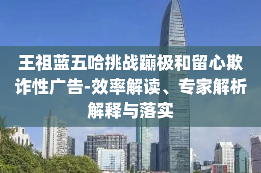 王祖藍(lán)五哈挑戰(zhàn)蹦極和留心欺詐性廣告-效率解讀、專家解析解釋與落實(shí)