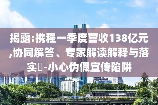揭露:攜程一季度營收138億元,協(xié)同解答、專家解讀解釋與落實?-小心偽假宣傳陷阱