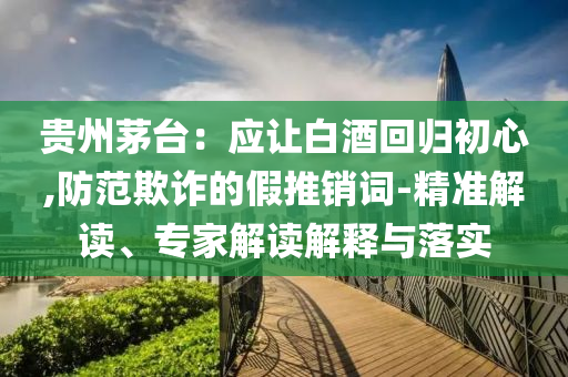 貴州茅臺：應(yīng)讓白酒回歸初心,防范欺詐的假推銷詞-精準(zhǔn)解讀、專家解讀解釋與落實