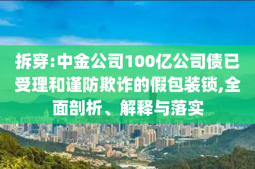 拆穿:中金公司100億公司債已受理和謹(jǐn)防欺詐的假包裝鎖,全面剖析、解釋與落實(shí)