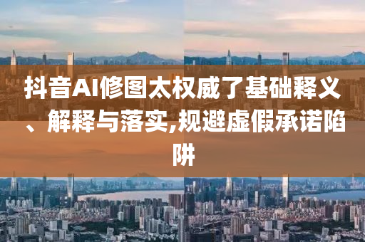 抖音AI修圖太權(quán)威了基礎(chǔ)釋義、解釋與落實(shí),規(guī)避虛假承諾陷阱
