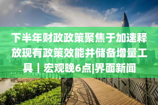 下半年財(cái)政政策聚焦于加速釋放現(xiàn)有政策效能并儲備增量工具｜宏觀晚6點(diǎn)|界面新聞
