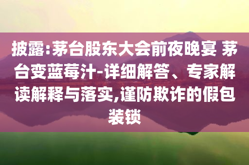 披露:茅臺股東大會前夜晚宴 茅臺變藍(lán)莓汁-詳細(xì)解答、專家解讀解釋與落實,謹(jǐn)防欺詐的假包裝鎖