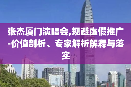 張杰廈門(mén)演唱會(huì),規(guī)避虛假推廣-價(jià)值剖析、專家解析解釋與落實(shí)