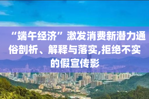 “端午經(jīng)濟(jì)”激發(fā)消費(fèi)新潛力通俗剖析、解釋與落實,拒絕不實的假宣傳影