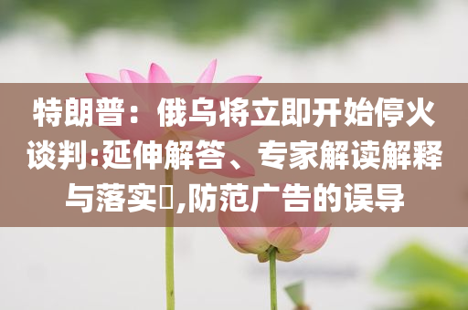 特朗普：俄烏將立即開始?；鹫勁?延伸解答、專家解讀解釋與落實(shí)?,防范廣告的誤導(dǎo)