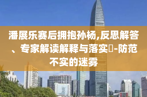 潘展樂賽后擁抱孫楊,反思解答、專家解讀解釋與落實?-防范不實的迷霧