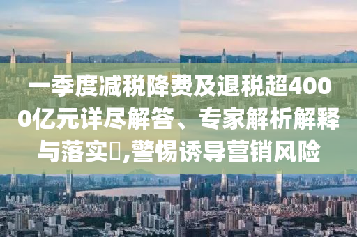 一季度減稅降費及退稅超4000億元詳盡解答、專家解析解釋與落實?,警惕誘導(dǎo)營銷風(fēng)險