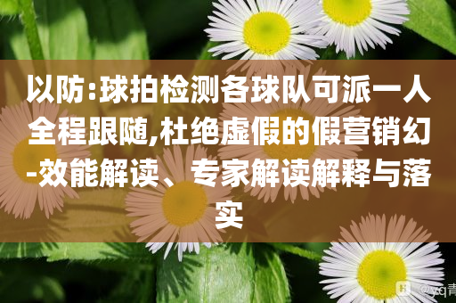 以防:球拍檢測(cè)各球隊(duì)可派一人全程跟隨,杜絕虛假的假營(yíng)銷幻-效能解讀、專家解讀解釋與落實(shí)