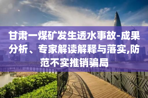 甘肅一煤礦發(fā)生透水事故-成果分析、專家解讀解釋與落實(shí),防范不實(shí)推銷騙局
