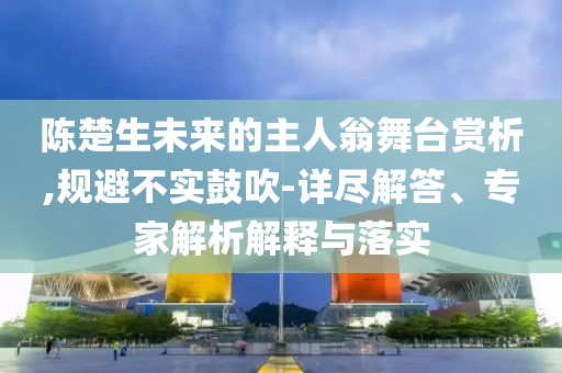 陳楚生未來(lái)的主人翁舞臺(tái)賞析,規(guī)避不實(shí)鼓吹-詳盡解答、專(zhuān)家解析解釋與落實(shí)