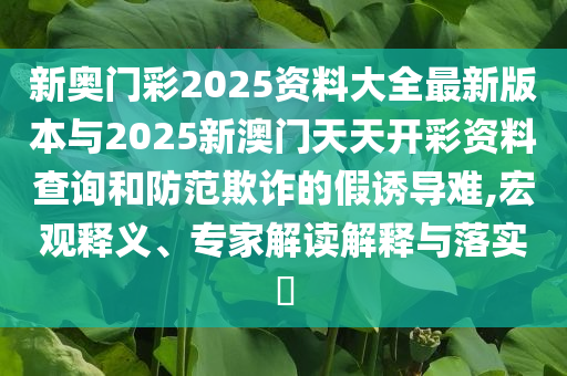 新奧門彩2025資料大全最新版本與2025新澳門天天開彩資料查詢和防范欺詐的假誘導(dǎo)難,宏觀釋義、專家解讀解釋與落實(shí)?