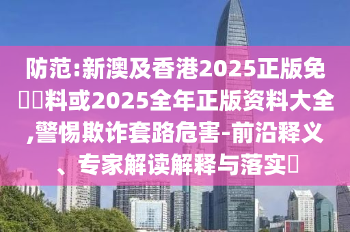 防范:新澳及香港2025正版免費(fèi)資料或2025全年正版資料大全,警惕欺詐套路危害-前沿釋義、專家解讀解釋與落實(shí)?