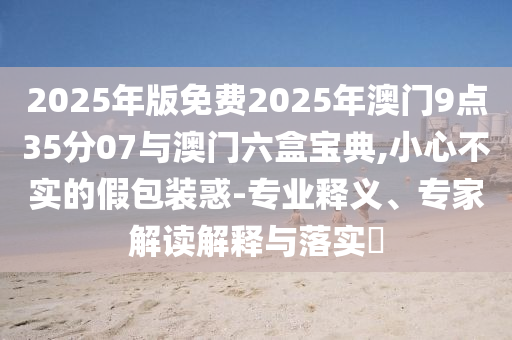 2025年版免費(fèi)2025年澳門9點(diǎn)35分07與澳門六盒寶典,小心不實(shí)的假包裝惑-專業(yè)釋義、專家解讀解釋與落實(shí)?