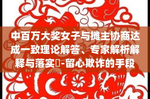 中百萬大獎女子與攤主協(xié)商達成一致理論解答、專家解析解釋與落實?-留心欺詐的手段