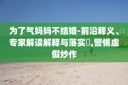 為了氣媽媽不結(jié)婚-前沿釋義、專家解讀解釋與落實(shí)?,警惕虛假炒作