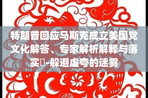 特朗普回應(yīng)馬斯克成立美國黨文化解答、專家解析解釋與落實(shí)?-躲避虛夸的迷霧