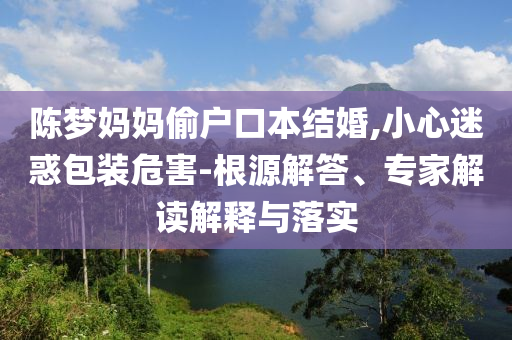 陳夢(mèng)媽媽偷戶口本結(jié)婚,小心迷惑包裝危害-根源解答、專家解讀解釋與落實(shí)