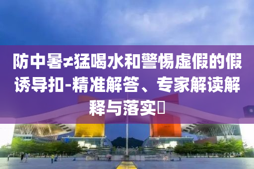 防中暑≠猛喝水和警惕虛假的假誘導(dǎo)扣-精準解答、專家解讀解釋與落實?