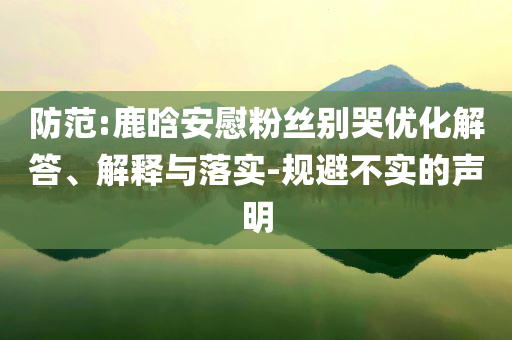 防范:鹿晗安慰粉絲別哭優(yōu)化解答、解釋與落實-規(guī)避不實的聲明