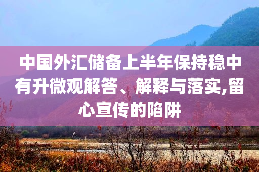 中國外匯儲備上半年保持穩(wěn)中有升微觀解答、解釋與落實,留心宣傳的陷阱