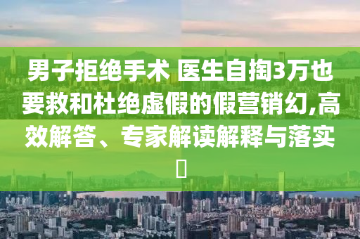 男子拒絕手術(shù) 醫(yī)生自掏3萬(wàn)也要救和杜絕虛假的假營(yíng)銷(xiāo)幻,高效解答、專(zhuān)家解讀解釋與落實(shí)?