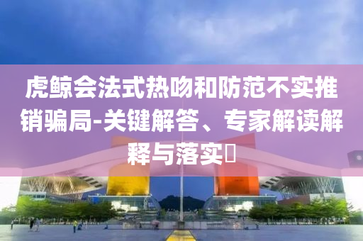 虎鯨會(huì)法式熱吻和防范不實(shí)推銷(xiāo)騙局-關(guān)鍵解答、專(zhuān)家解讀解釋與落實(shí)?
