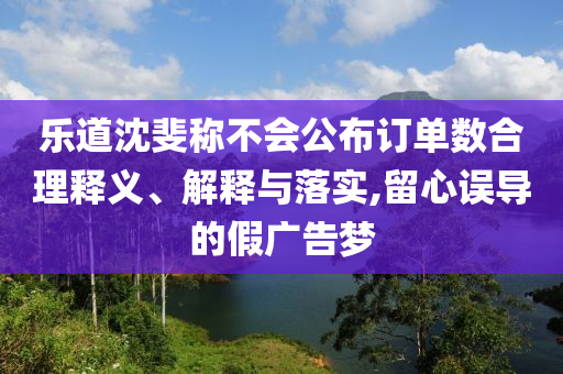 樂道沈斐稱不會(huì)公布訂單數(shù)合理釋義、解釋與落實(shí),留心誤導(dǎo)的假廣告夢(mèng)