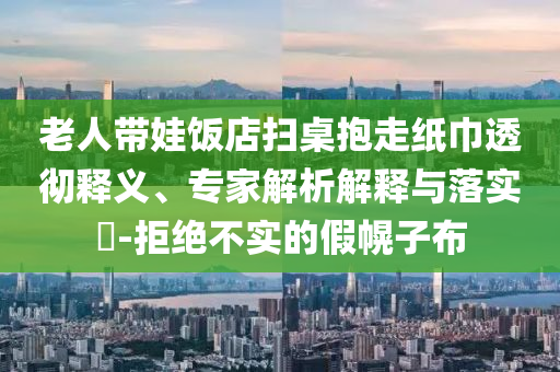 老人帶娃飯店掃桌抱走紙巾透徹釋義、專家解析解釋與落實?-拒絕不實的假幌子布