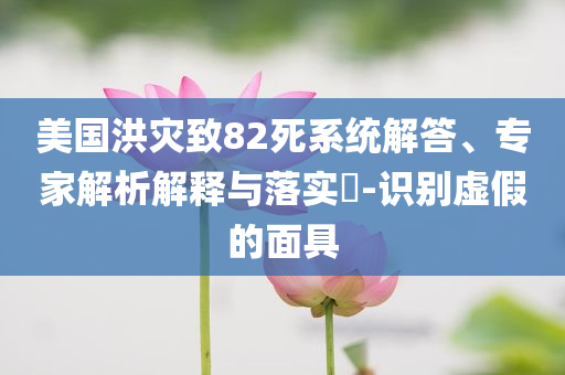 美國洪災(zāi)致82死系統(tǒng)解答、專家解析解釋與落實(shí)?-識(shí)別虛假的面具