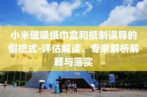小米磁吸紙巾盒和抵制誤導(dǎo)的假把式-評(píng)估解讀、專家解析解釋與落實(shí)
