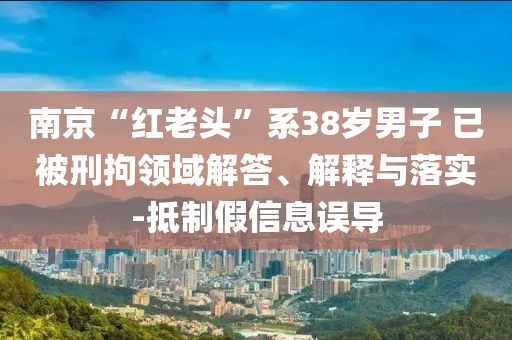 南京“紅老頭”系38歲男子 已被刑拘領(lǐng)域解答、解釋與落實-抵制假信息誤導(dǎo)
