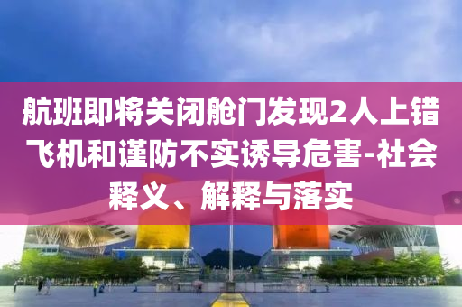 航班即將關(guān)閉艙門發(fā)現(xiàn)2人上錯(cuò)飛機(jī)和謹(jǐn)防不實(shí)誘導(dǎo)危害-社會(huì)釋義、解釋與落實(shí)