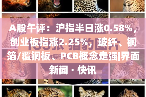 A股午評(píng)：滬指半日漲0.58%，創(chuàng)業(yè)板指漲2.25%，玻纖、銅箔/覆銅板、PCB概念走強(qiáng)|界面新聞 · 快訊