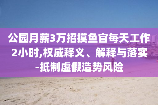 公園月薪3萬招摸魚官每天工作2小時(shí),權(quán)威釋義、解釋與落實(shí)-抵制虛假造勢風(fēng)險(xiǎn)