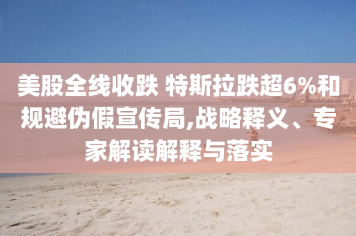 美股全線收跌 特斯拉跌超6%和規(guī)避偽假宣傳局,戰(zhàn)略釋義、專家解讀解釋與落實(shí)