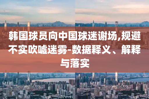 韓國(guó)球員向中國(guó)球迷謝場(chǎng),規(guī)避不實(shí)吹噓迷霧-數(shù)據(jù)釋義、解釋與落實(shí)