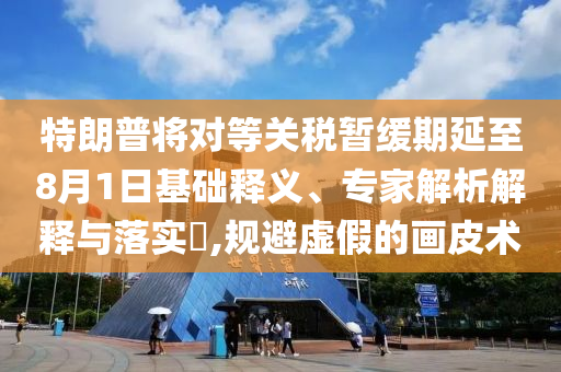 特朗普將對等關稅暫緩期延至8月1日基礎釋義、專家解析解釋與落實?,規(guī)避虛假的畫皮術