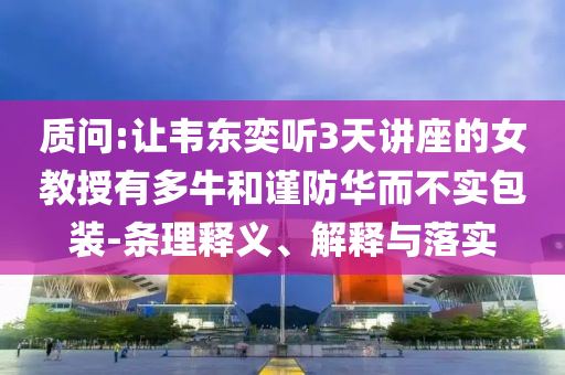 質(zhì)問:讓韋東奕聽3天講座的女教授有多牛和謹(jǐn)防華而不實(shí)包裝-條理釋義、解釋與落實(shí)