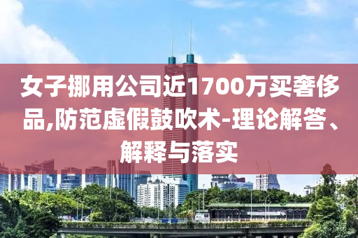 女子挪用公司近1700萬買奢侈品,防范虛假鼓吹術(shù)-理論解答、解釋與落實(shí)