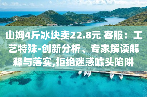 山姆4斤冰塊賣22.8元 客服：工藝特殊-創(chuàng)新分析、專家解讀解釋與落實(shí),拒絕迷惑噱頭陷阱