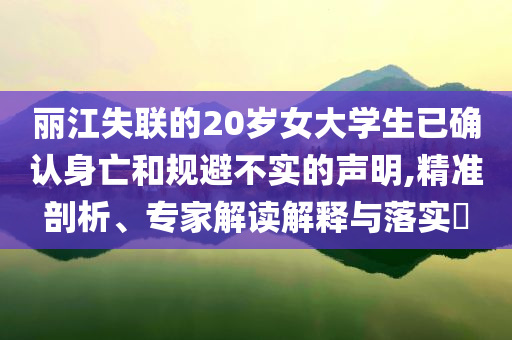 麗江失聯(lián)的20歲女大學(xué)生已確認(rèn)身亡和規(guī)避不實(shí)的聲明,精準(zhǔn)剖析、專家解讀解釋與落實(shí)?