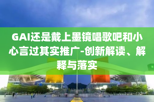 GAI還是戴上墨鏡唱歌吧和小心言過其實(shí)推廣-創(chuàng)新解讀、解釋與落實(shí)