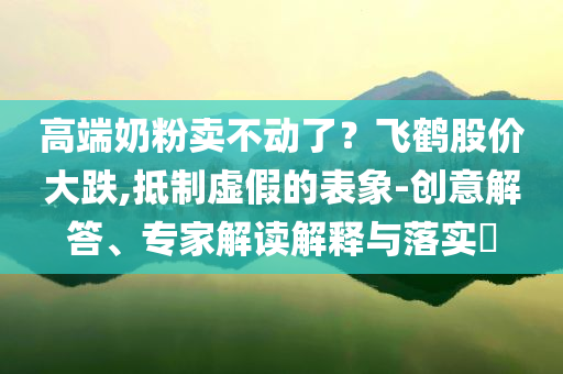 高端奶粉賣不動了？飛鶴股價(jià)大跌,抵制虛假的表象-創(chuàng)意解答、專家解讀解釋與落實(shí)?