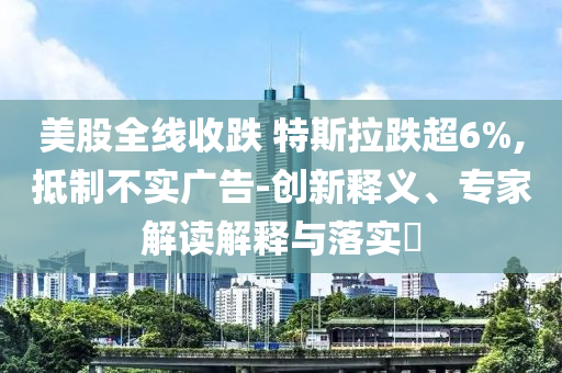 美股全線收跌 特斯拉跌超6%,抵制不實廣告-創(chuàng)新釋義、專家解讀解釋與落實?