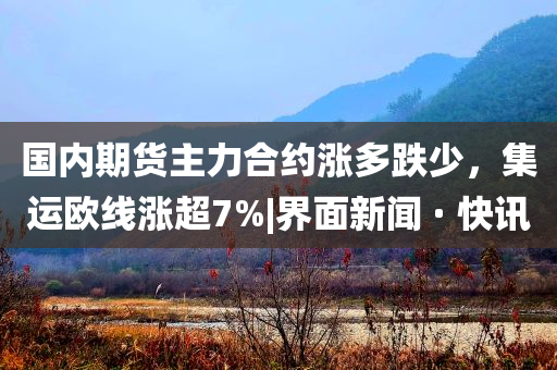 國內(nèi)期貨主力合約漲多跌少，集運(yùn)歐線漲超7%|界面新聞 · 快訊