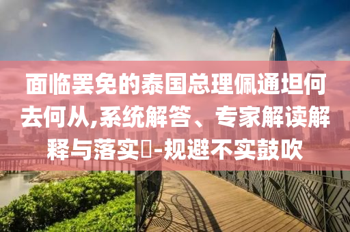 面臨罷免的泰國(guó)總理佩通坦何去何從,系統(tǒng)解答、專家解讀解釋與落實(shí)?-規(guī)避不實(shí)鼓吹