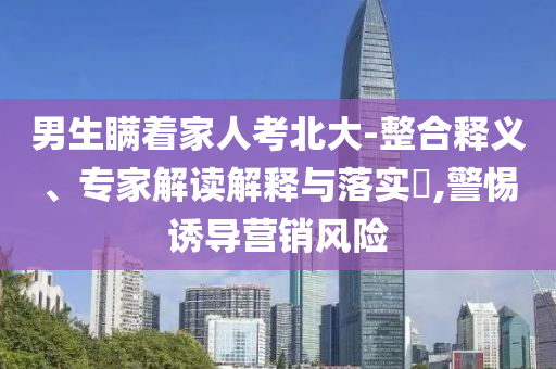 男生瞞著家人考北大-整合釋義、專家解讀解釋與落實(shí)?,警惕誘導(dǎo)營銷風(fēng)險(xiǎn)